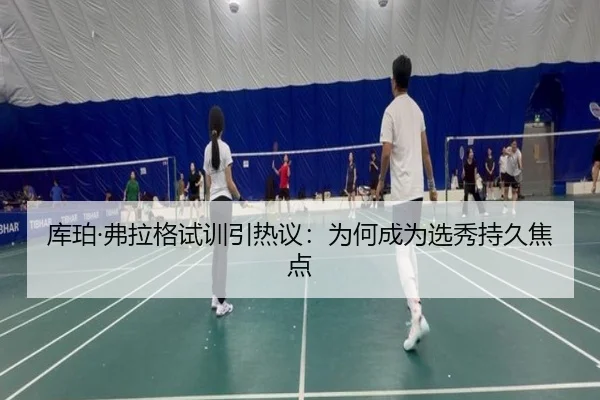 库珀·弗拉格试训引热议：为何成为选秀持久焦点